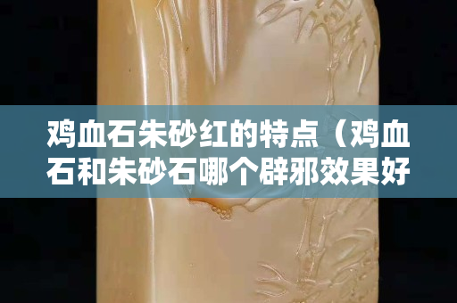 鸡血石朱砂红的特点（鸡血石和朱砂石哪个辟邪效果好？）