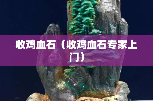 收鸡血石（收鸡血石专家上门）