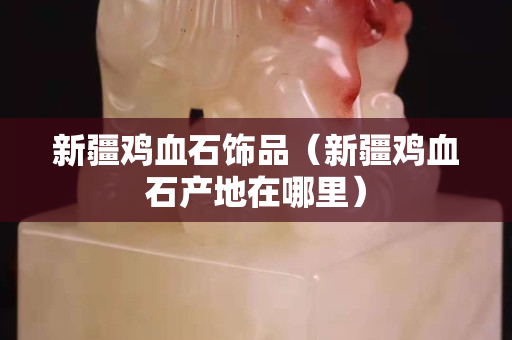新疆鸡血石饰品（新疆鸡血石产地在哪里）