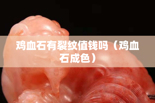 鸡血石有裂纹值钱吗（鸡血石成色）