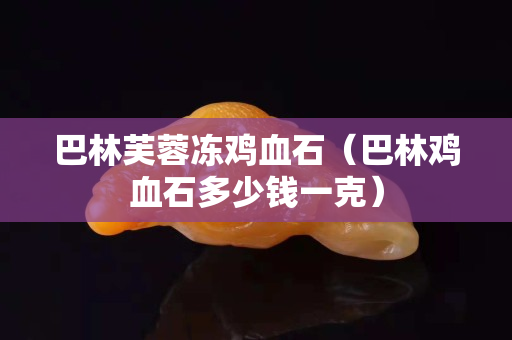 巴林芙蓉冻鸡血石（巴林鸡血石多少钱一克）