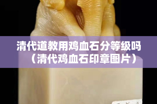 清代道教用鸡血石分等级吗（清代鸡血石印章图片）