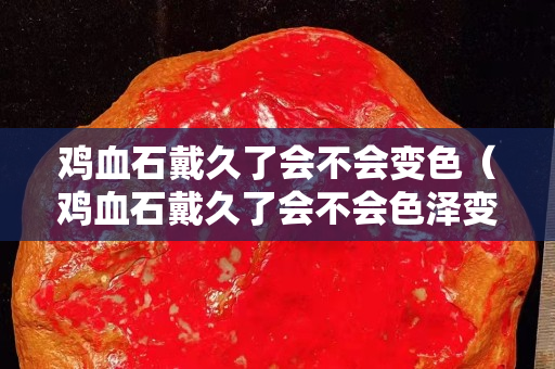 鸡血石戴久了会不会变色（鸡血石戴久了会不会色泽变得更好？）