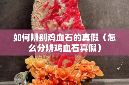 如何辨别鸡血石的真假（怎么分辨鸡血石真假）