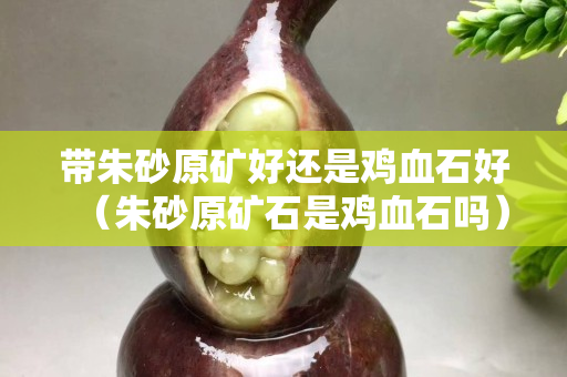 带朱砂原矿好还是鸡血石好（朱砂原矿石是鸡血石吗）