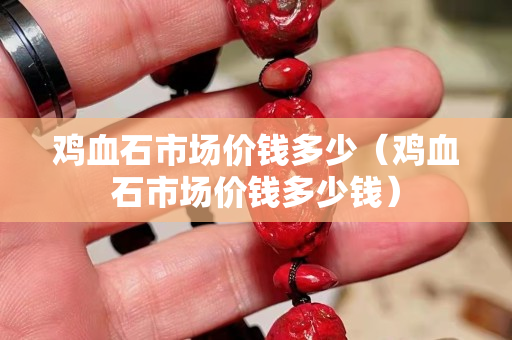 鸡血石市场价钱多少（鸡血石市场价钱多少钱）