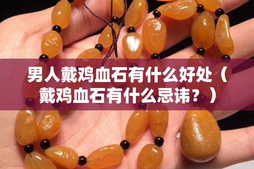 男人戴鸡血石有什么好处（戴鸡血石有什么忌讳？）