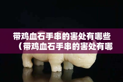 带鸡血石手串的害处有哪些（带鸡血石手串的害处有哪些图片）