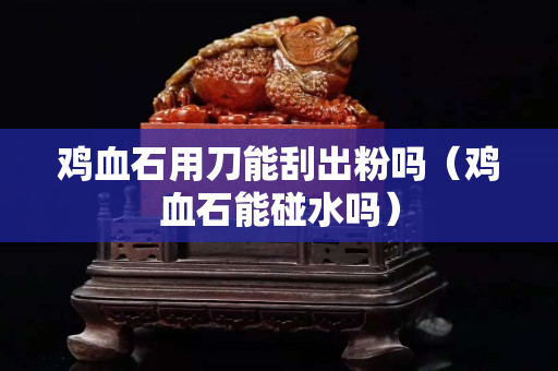鸡血石用刀能刮出粉吗（鸡血石能碰水吗）