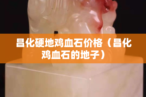 昌化硬地鸡血石价格（昌化鸡血石的地子）
