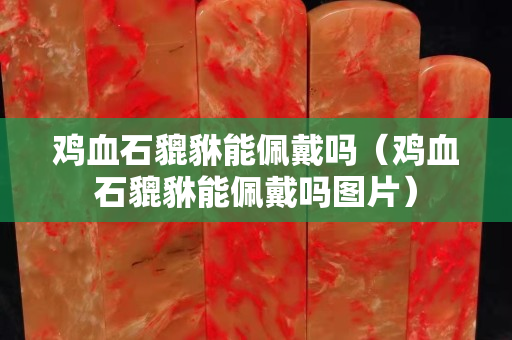 鸡血石貔貅能佩戴吗（鸡血石貔貅能佩戴吗图片）