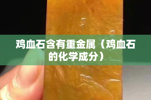 鸡血石含有重金属（鸡血石的化学成分）