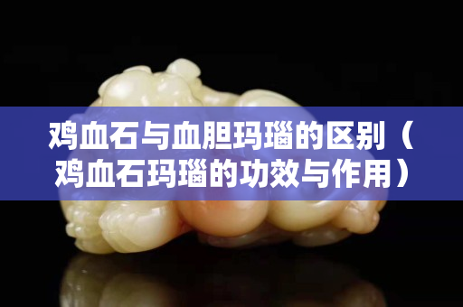 鸡血石与血胆玛瑙的区别（鸡血石玛瑙的功效与作用）
