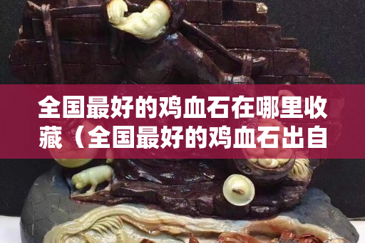 全国最好的鸡血石在哪里收藏（全国最好的鸡血石出自哪里）