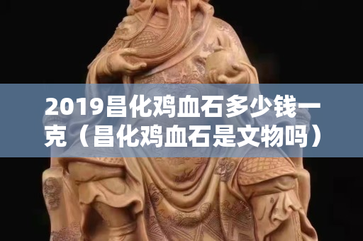 2019昌化鸡血石多少钱一克（昌化鸡血石是文物吗）