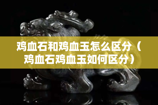 鸡血石和鸡血玉怎么区分（鸡血石鸡血玉如何区分）
