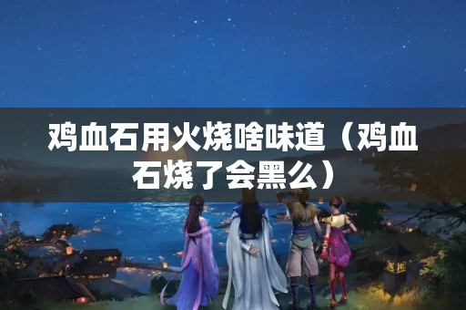 鸡血石用火烧啥味道（鸡血石烧了会黑么）