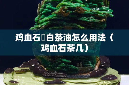 鸡血石甪白茶油怎么用法（鸡血石茶几）