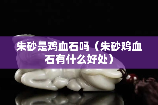 朱砂是鸡血石吗（朱砂鸡血石有什么好处）