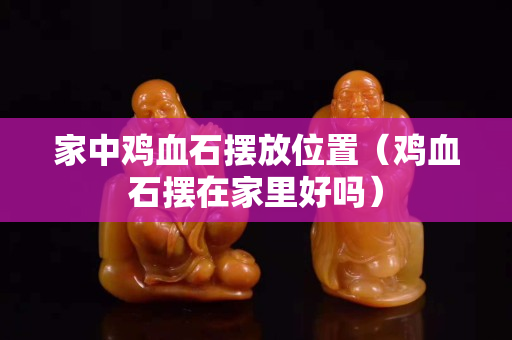 家中鸡血石摆放位置（鸡血石摆在家里好吗）