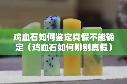 鸡血石如何鉴定真假不能确定（鸡血石如何辨别真假）