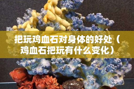 把玩鸡血石对身体的好处（鸡血石把玩有什么变化）