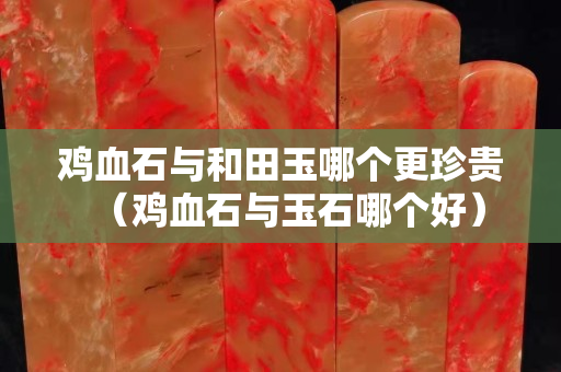 鸡血石与和田玉哪个更珍贵（鸡血石与玉石哪个好）