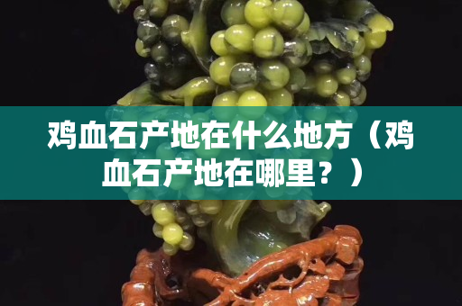 鸡血石产地在什么地方（鸡血石产地在哪里？）