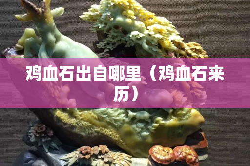 鸡血石出自哪里（鸡血石来历）