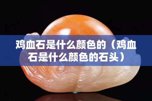 鸡血石是什么颜色的（鸡血石是什么颜色的石头）