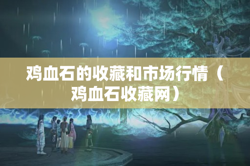 鸡血石的收藏和市场行情（鸡血石收藏网）