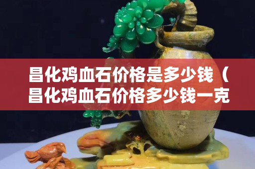 昌化鸡血石价格是多少钱（昌化鸡血石价格多少钱一克）