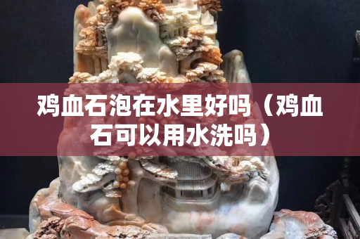 鸡血石泡在水里好吗（鸡血石可以用水洗吗）
