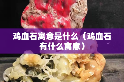 鸡血石寓意是什么（鸡血石有什么寓意）