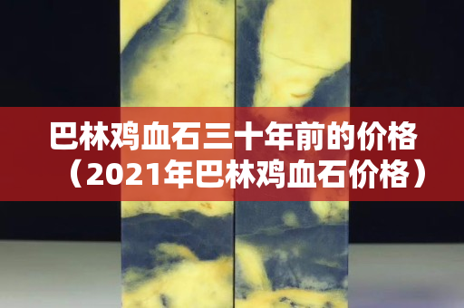 巴林鸡血石三十年前的价格（2021年巴林鸡血石价格）