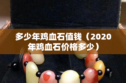 多少年鸡血石值钱（2020年鸡血石价格多少）