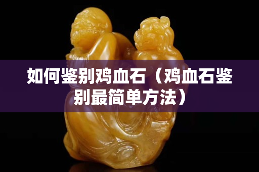如何鉴别鸡血石（鸡血石鉴别最简单方法）