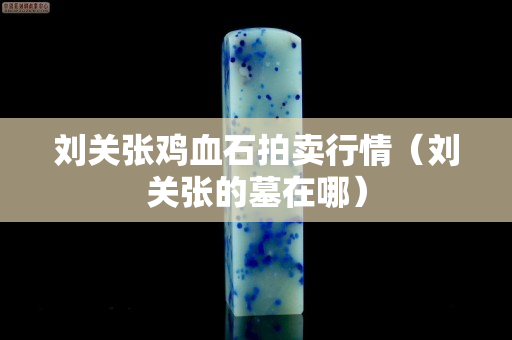 刘关张鸡血石拍卖行情（刘关张的墓在哪）
