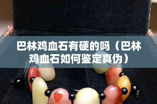 巴林鸡血石有硬的吗（巴林鸡血石如何鉴定真伪）
