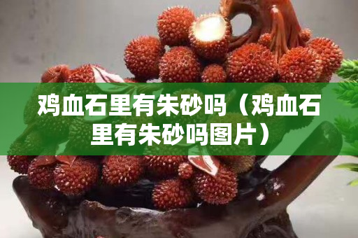 鸡血石里有朱砂吗（鸡血石里有朱砂吗图片）