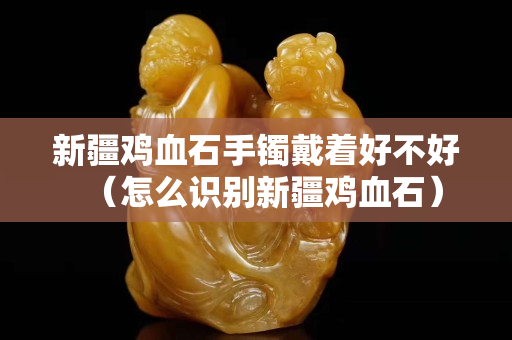 新疆鸡血石手镯戴着好不好（怎么识别新疆鸡血石）