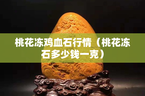 桃花冻鸡血石行情（桃花冻石多少钱一克）