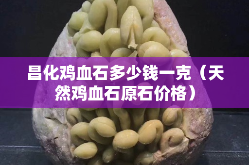 昌化鸡血石多少钱一克（天然鸡血石原石价格）