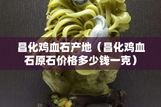 昌化鸡血石产地（昌化鸡血石原石价格多少钱一克）