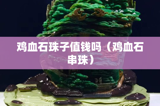 鸡血石珠子值钱吗（鸡血石串珠）