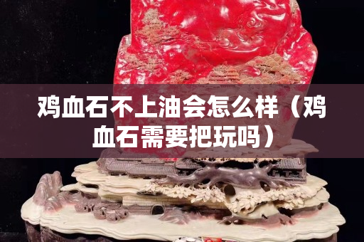 鸡血石不上油会怎么样（鸡血石需要把玩吗）