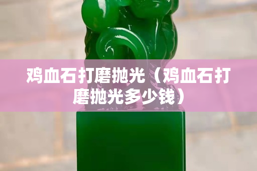鸡血石打磨抛光（鸡血石打磨抛光多少钱）