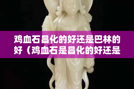 鸡血石昌化的好还是巴林的好（鸡血石是昌化的好还是巴林的好）