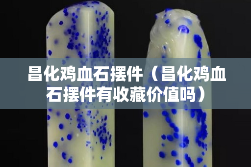 昌化鸡血石摆件（昌化鸡血石摆件有收藏价值吗）