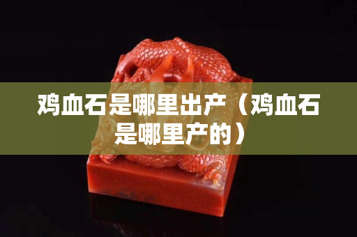 鸡血石是哪里出产（鸡血石是哪里产的）